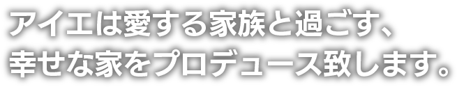 アイエは愛する家族と過ごす、幸せな家をプロデュース致します。